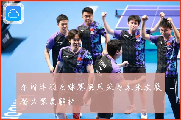 李诗沣羽毛球赛场风采与未来发展潜力深度解析