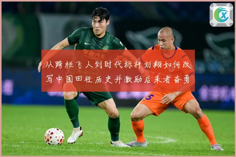 从跨栏飞人到时代标杆刘翔如何改写中国田径历史并激励后来者奋勇前行