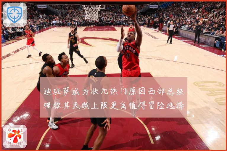 迪班萨成为状元热门原因西部总经理称其天赋上限更高值得冒险选择赛场复盘