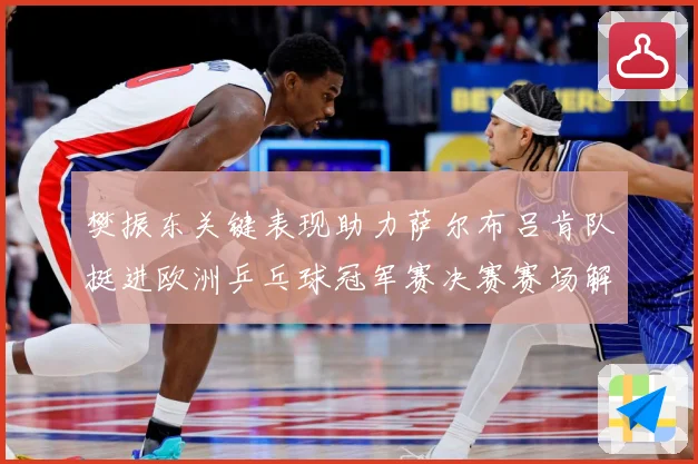 樊振东关键表现助力萨尔布吕肯队挺进欧洲乒乓球冠军赛决赛赛场解读