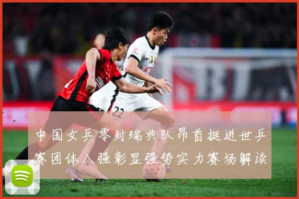 中国女乒零封瑞典队昂首挺进世乒赛团体八强彰显强势实力赛场解读