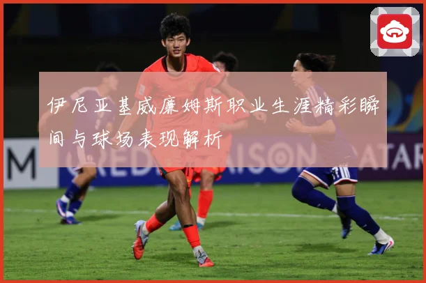 伊尼亚基威廉姆斯职业生涯精彩瞬间与球场表现解析