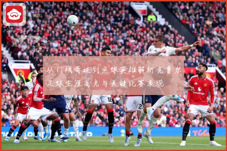 从门线奇迹到点球英雄解析克鲁尔足球生涯高光与关键比赛表现
