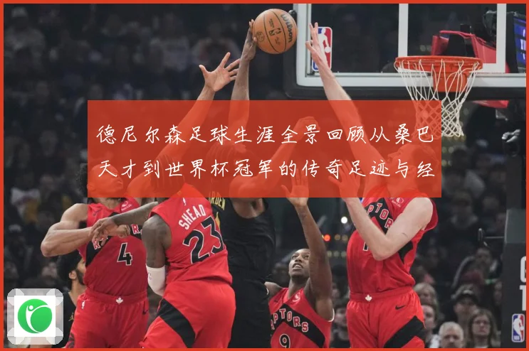 德尼尔森足球生涯全景回顾从桑巴天才到世界杯冠军的传奇足迹与经典瞬间