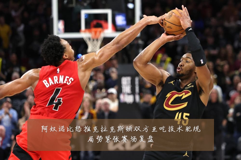 阿奴诺比怒推克拉克斯顿双方互吃技术犯规局势紧张赛场复盘